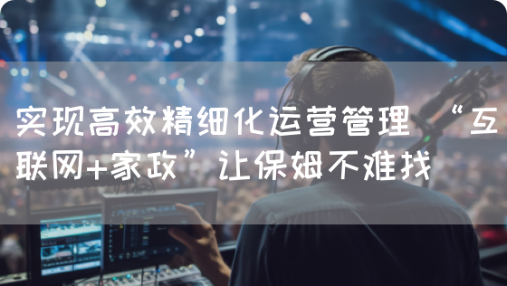 实现高效精细化运营管理 “互联网+家政”让保姆不难找(图1)