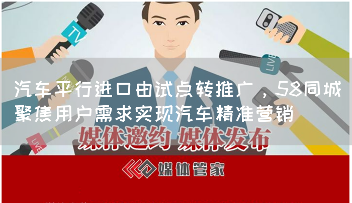 汽车平行进口由试点转推广，58同城聚焦用户需求实现汽车精准营销(图1)