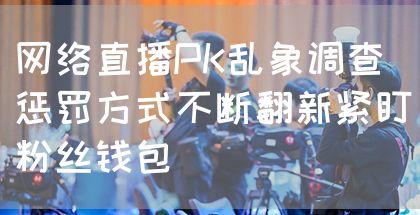 网络直播PK乱象调查 惩罚方式不断翻新紧盯粉丝钱包(图1)