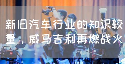 新旧汽车行业的知识较量,威马吉利再燃战火(图1) 新旧汽车行业的知识较量,威马吉利再燃战火(图1)