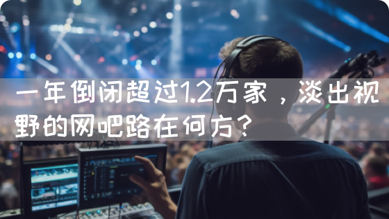 一年倒闭超过1.2万家，淡出视野的网吧路在何方？(图1)