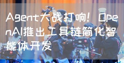 Agent大战打响！OpenAI推出工具链简化智能体开发